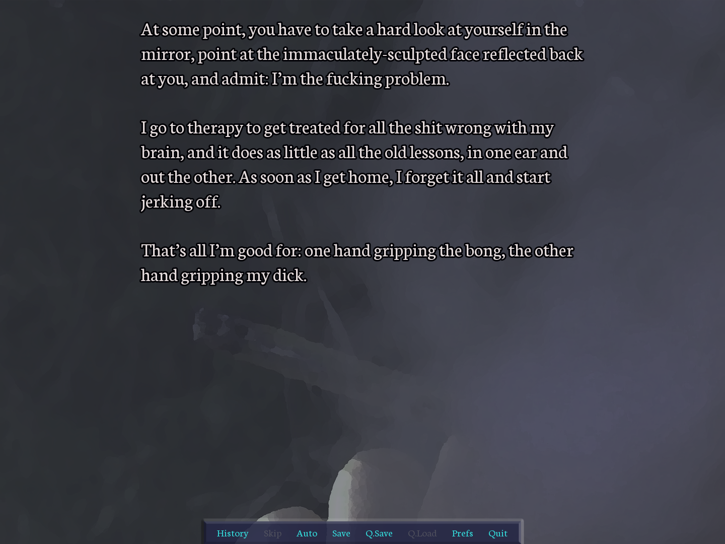 screenshot. weed smoke CG, under narration: "At some point, you have to take a hard look at yourself in the mirror, point at the immaculately-sculpted face reflected back at you, and admit: I’m the fucking problem. 	I go to therapy to get treated for all the shit wrong with my brain, and it does as little as all the old lessons, in one ear and out the other. As soon as I get home, I forget it all and start jerking off. That’s all I’m good for: one hand gripping the bong, the other hand gripping my dick."