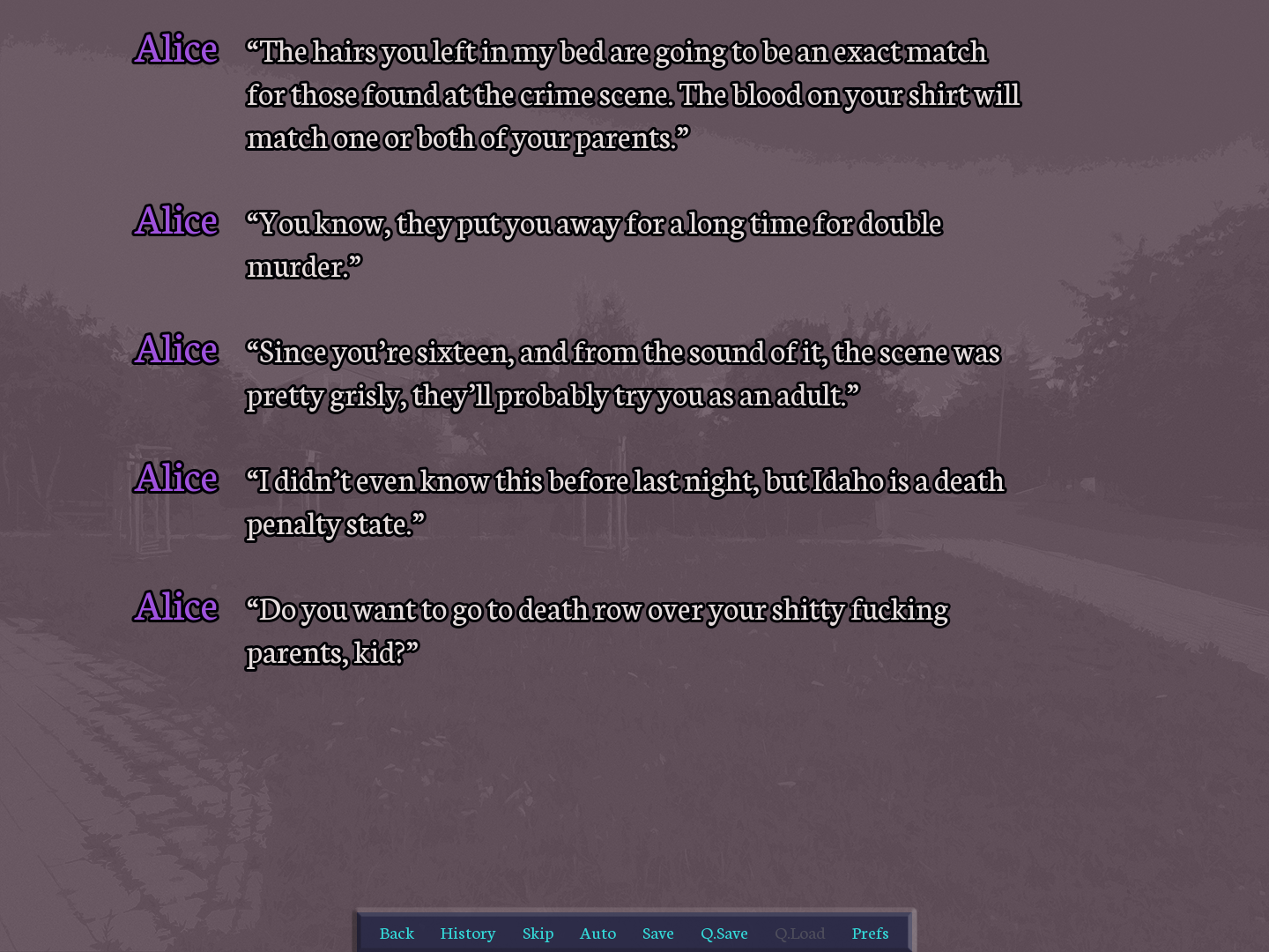 screenshot. dialogue. Alice: “The hairs you left in my bed are going to be an exact match for those found at the crime scene. The blood on your shirt will match one or both of your parents.” 	Alice: “You know, they put you away for a long time for double murder.” 	Alice: “Since you’re sixteen, and from the sound of it, the scene was pretty grisly, they’ll probably try you as an adult.” 	Alice: “I didn’t even know this before last night, but Idaho is a death penalty state.” 	Alice: “Do you want to go to death row over your shitty fucking parents, kid?”