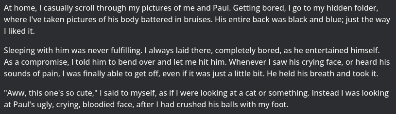 "At home, I casually scroll through my pictures of me and Paul. Getting bored, I go to my hidden folder, where I've taken pictures of his body battered in bruises. His entire back was black and blue; just the way I liked it. Sleeping with him was never fulfilling. I always laid there, completely bored, as he entertained himself. As a compromise, I told him to bend over and let me hit him. Whenever I saw his crying face, or heard his sounds of pain, I was finally able to get off, even if it was just a little bit. He held his breath and took it. "Aww, this one's so cute," I said to myself, as if I were looking at a cat or something. Instead I was looking at Paul's ugly, crying, bloodied face, after I had crushed his balls with my foot."
