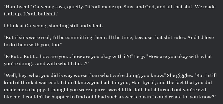 "Han-byeol," Ga-yeong says, quietly. "It's all made up. Sins, and God, and all that shit. We made it all up. It's all bullshit." I blink at Ga-yeong, standing still and silent. "But if sins were real, I'd be committing them all the time, because that shit rules. And I'd love to do them with you, too." "B-But… But I… how are you… how are you okay with it?!" I cry. "How are you okay with what you're doing… and with what I did…?" "Well, hey, what you did is way worse than what we're doing, you know." She giggles. "But I still kind of think it was cool. I didn't know you had it in you, Han-byeol, and the fact that you did made me so happy. I thought you were a pure, sweet little doll, but it turned out you're evil, like me. I couldn't be happier to find out I had such a sweet cousin I could relate to, you know?"