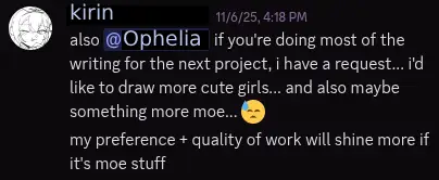 message from kirin that says: "also @Ophelia if you're doing most of the writing for the next project, i have a request... i'd like to draw more cute girls... and also maybe something more moe... 😓 my preference + quality of work will shine more if it's moe stuff"